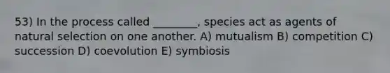 53) In the process called ________, species act as agents of natural selection on one another. A) mutualism B) competition C) succession D) coevolution E) symbiosis