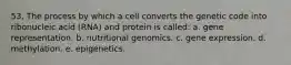 53. The process by which a cell converts the genetic code into ribonucleic acid (RNA) and protein is called: a. gene representation. b. nutritional genomics. c. gene expression. d. methylation. e. epigenetics.