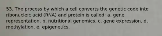 53. The process by which a cell converts the genetic code into ribonucleic acid (RNA) and protein is called: a. gene representation. b. nutritional genomics. c. gene expression. d. methylation. e. epigenetics.