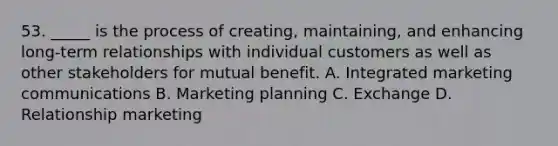 53. _____ is the process of creating, maintaining, and enhancing long-term relationships with individual customers as well as other stakeholders for mutual benefit. A. Integrated marketing communications B. Marketing planning C. Exchange D. Relationship marketing