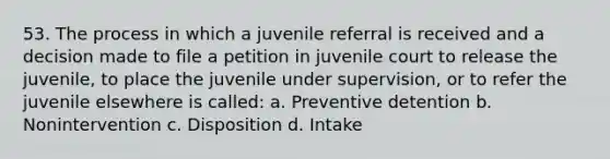 53. The process in which a juvenile referral is received and a decision made to file a petition in juvenile court to release the juvenile, to place the juvenile under supervision, or to refer the juvenile elsewhere is called: a. Preventive detention b. Nonintervention c. Disposition d. Intake