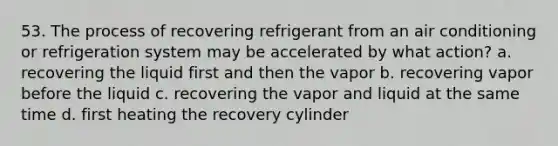 53. The process of recovering refrigerant from an air conditioning or refrigeration system may be accelerated by what action? a. recovering the liquid first and then the vapor b. recovering vapor before the liquid c. recovering the vapor and liquid at the same time d. first heating the recovery cylinder