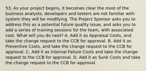 53. As your project begins, it becomes clear the most of the business analysts, developers and testers are not familiar with system they will be modifying. The Project Sponsor asks you to address this as a potential future quality issue, and asks you to add a series of training sessions for the team, with associated cost. What will you do next? A. Add it as Appraisal Costs, and take the change request to the CCB for approval. B. Add it as Preventive Costs, and take the change request to the CCB for approval. C. Add it as Internal Failure Costs and take the change request to the CCB for approval. D. Add it as Sunk Costs and take the change request to the CCB for approval.