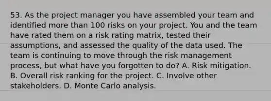 53. As the project manager you have assembled your team and identified more than 100 risks on your project. You and the team have rated them on a risk rating matrix, tested their assumptions, and assessed the quality of the data used. The team is continuing to move through the risk management process, but what have you forgotten to do? A. Risk mitigation. B. Overall risk ranking for the project. C. Involve other stakeholders. D. Monte Carlo analysis.