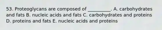 53. Proteoglycans are composed of __________. A. carbohydrates and fats B. nucleic acids and fats C. carbohydrates and proteins D. proteins and fats E. nucleic acids and proteins