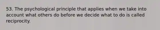 53. The psychological principle that applies when we take into account what others do before we decide what to do is called reciprocity.