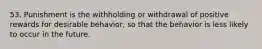 53. Punishment is the withholding or withdrawal of positive rewards for desirable behavior, so that the behavior is less likely to occur in the future.