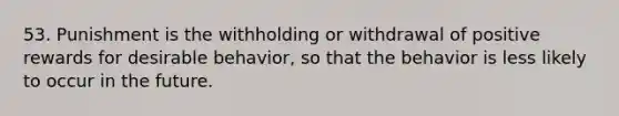 53. Punishment is the withholding or withdrawal of positive rewards for desirable behavior, so that the behavior is less likely to occur in the future.