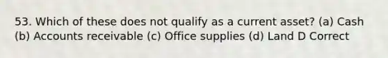 53. Which of these does not qualify as a current asset? (a) Cash (b) Accounts receivable (c) Office supplies (d) Land D Correct