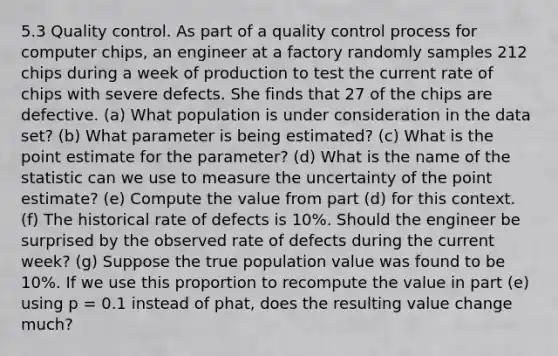 5.3 Quality control. As part of a quality control process for computer chips, an engineer at a factory randomly samples 212 chips during a week of production to test the current rate of chips with severe defects. She finds that 27 of the chips are defective. (a) What population is under consideration in the data set? (b) What parameter is being estimated? (c) What is the point estimate for the parameter? (d) What is the name of the statistic can we use to measure the uncertainty of the point estimate? (e) Compute the value from part (d) for this context. (f) The historical rate of defects is 10%. Should the engineer be surprised by the observed rate of defects during the current week? (g) Suppose the true population value was found to be 10%. If we use this proportion to recompute the value in part (e) using p = 0.1 instead of phat, does the resulting value change much?