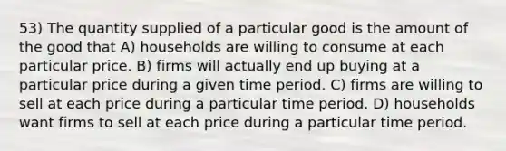 53) The quantity supplied of a particular good is the amount of the good that A) households are willing to consume at each particular price. B) firms will actually end up buying at a particular price during a given time period. C) firms are willing to sell at each price during a particular time period. D) households want firms to sell at each price during a particular time period.