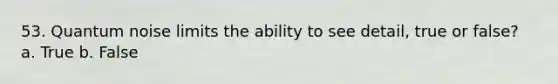 53. Quantum noise limits the ability to see detail, true or false? a. True b. False