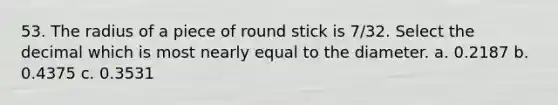 53. The radius of a piece of round stick is 7/32. Select the decimal which is most nearly equal to the diameter. a. 0.2187 b. 0.4375 с. 0.3531