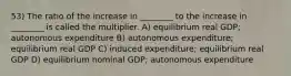 53) The ratio of the increase in ________ to the increase in ________ is called the multiplier. A) equilibrium real GDP; autonomous expenditure B) autonomous expenditure; equilibrium real GDP C) induced expenditure; equilibrium real GDP D) equilibrium nominal GDP; autonomous expenditure