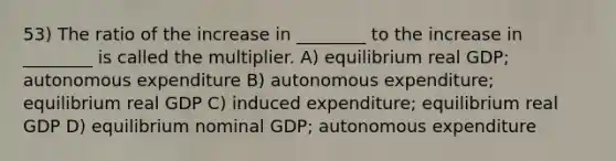 53) The ratio of the increase in ________ to the increase in ________ is called the multiplier. A) equilibrium real GDP; autonomous expenditure B) autonomous expenditure; equilibrium real GDP C) induced expenditure; equilibrium real GDP D) equilibrium nominal GDP; autonomous expenditure