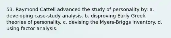 53. Raymond Cattell advanced the study of personality by: a. developing case-study analysis. b. disproving Early Greek theories of personality. c. devising the Myers-Briggs inventory. d. using factor analysis.