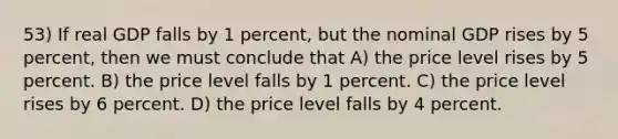 53) If real GDP falls by 1 percent, but the nominal GDP rises by 5 percent, then we must conclude that A) the price level rises by 5 percent. B) the price level falls by 1 percent. C) the price level rises by 6 percent. D) the price level falls by 4 percent.