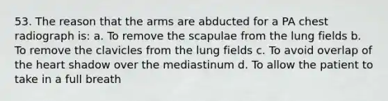 53. The reason that the arms are abducted for a PA chest radiograph is: a. To remove the scapulae from the lung fields b. To remove the clavicles from the lung fields c. To avoid overlap of <a href='https://www.questionai.com/knowledge/kya8ocqc6o-the-heart' class='anchor-knowledge'>the heart</a> shadow over the mediastinum d. To allow the patient to take in a full breath