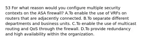 53 For what reason would you configure multiple security contexts on the ASA firewall? A.To enable the use of VRFs on routers that are adjacently connected. B.To separate different departments and business units. C.To enable the use of multicast routing and QoS through the firewall. D.To provide redundancy and high availability within the organization.