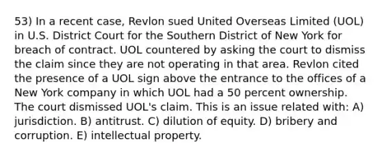 53) In a recent case, Revlon sued United Overseas Limited (UOL) in U.S. District Court for the Southern District of New York for breach of contract. UOL countered by asking the court to dismiss the claim since they are not operating in that area. Revlon cited the presence of a UOL sign above the entrance to the offices of a New York company in which UOL had a 50 percent ownership. The court dismissed UOL's claim. This is an issue related with: A) jurisdiction. B) antitrust. C) dilution of equity. D) bribery and corruption. E) intellectual property.