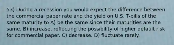 53) During a recession you would expect the difference between the commercial paper rate and the yield on U.S. T-bills of the same maturity to A) be the same since their maturities are the same. B) increase, reflecting the possibility of higher default risk for commercial paper. C) decrease. D) fluctuate rarely.