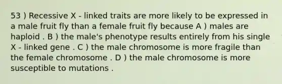 53 ) Recessive X - linked traits are more likely to be expressed in a male fruit fly than a female fruit fly because A ) males are haploid . B ) the male's phenotype results entirely from his single X - linked gene . C ) the male chromosome is more fragile than the female chromosome . D ) the male chromosome is more susceptible to mutations .