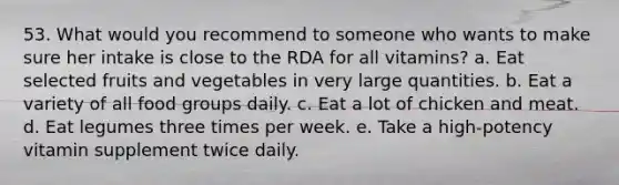 53. What would you recommend to someone who wants to make sure her intake is close to the RDA for all vitamins? a. Eat selected fruits and vegetables in very large quantities. b. Eat a variety of all food groups daily. c. Eat a lot of chicken and meat. d. Eat legumes three times per week. e. Take a high-potency vitamin supplement twice daily.