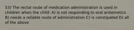 53) The rectal route of medication administration is used in children when the child: A) is not responding to oral antiemetics B) needs a reliable route of administration C) is constipated D) all of the above