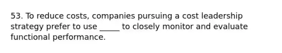 53. To reduce costs, companies pursuing a cost leadership strategy prefer to use _____ to closely monitor and evaluate functional performance.