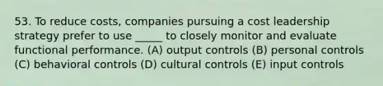 53. To reduce costs, companies pursuing a cost leadership strategy prefer to use _____ to closely monitor and evaluate functional performance. (A) output controls (B) personal controls (C) behavioral controls (D) cultural controls (E) input controls