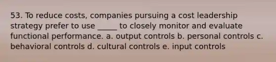 53. To reduce costs, companies pursuing a cost leadership strategy prefer to use _____ to closely monitor and evaluate functional performance. a. output controls b. personal controls c. behavioral controls d. cultural controls e. input controls