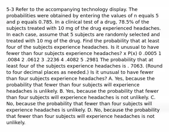 5-3 Refer to the accompanying technology display. The probabilities were obtained by entering the values of n equals 5 and p equals 0.785. In a clinical test of a​ drug, 78.5​% of the subjects treated with 10 mg of the drug experienced headaches. In each​ case, assume that 5 subjects are randomly selected and treated with 10 mg of the drug. Find the probability that at least four of the subjects experience headaches. Is it unusual to have fewer than four subjects experience​ headaches? x P(x) 0 .0005 1 .0084 2 .0612 3 .2236 4 .4082 5 .2981 The probability that at least four of the subjects experience headaches is . 7063. ​(Round to four decimal places as​ needed.) Is it unusual to have fewer than four subjects experience​ headaches? A. Yes​, because the probability that fewer than four subjects will experience headaches is unlikely. B. Yes​, because the probability that fewer than four subjects will experience headaches is not unlikely. C. No​, because the probability that fewer than four subjects will experience headaches is unlikely. D. No​, because the probability that fewer than four subjects will experience headaches is not unlikely.