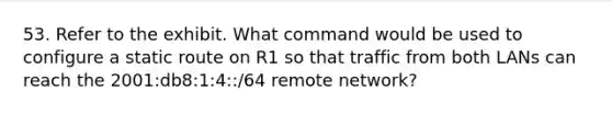 53. Refer to the exhibit. What command would be used to configure a static route on R1 so that traffic from both LANs can reach the 2001:db8:1:4::/64 remote network?