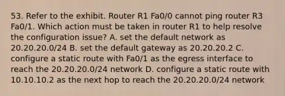 53. Refer to the exhibit. Router R1 Fa0/0 cannot ping router R3 Fa0/1. Which action must be taken in router R1 to help resolve the configuration issue? A. set the default network as 20.20.20.0/24 B. set the default gateway as 20.20.20.2 C. configure a static route with Fa0/1 as the egress interface to reach the 20.20.20.0/24 network D. configure a static route with 10.10.10.2 as the next hop to reach the 20.20.20.0/24 network