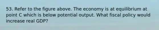 53. Refer to the figure above. The economy is at equilibrium at point C which is below potential output. What fiscal policy would increase real GDP?