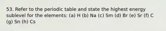 53. Refer to the periodic table and state the highest energy sublevel for the elements: (a) H (b) Na (c) Sm (d) Br (e) Sr (f) C (g) Sn (h) Cs