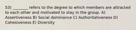 53) ________ refers to the degree to which members are attracted to each other and motivated to stay in the group. A) Assertiveness B) Social dominance C) Authoritativeness D) Cohesiveness E) Diversity