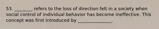 53. ________ refers to the loss of direction felt in a society when social control of individual behavior has become ineffective. This concept was first introduced by _______________.