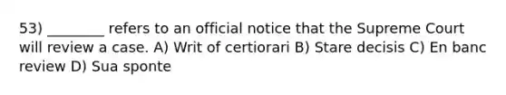 53) ________ refers to an official notice that the Supreme Court will review a case. A) Writ of certiorari B) Stare decisis C) En banc review D) Sua sponte