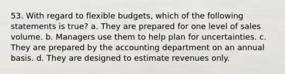 53. With regard to flexible budgets, which of the following statements is true? a. They are prepared for one level of sales volume. b. Managers use them to help plan for uncertainties. c. They are prepared by the accounting department on an annual basis. d. They are designed to estimate revenues only.