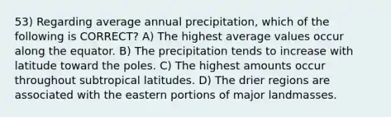 53) Regarding average annual precipitation, which of the following is CORRECT? A) The highest average values occur along the equator. B) The precipitation tends to increase with latitude toward the poles. C) The highest amounts occur throughout subtropical latitudes. D) The drier regions are associated with the eastern portions of major landmasses.