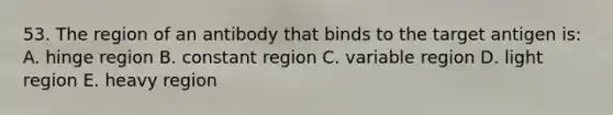 53. The region of an antibody that binds to the target antigen is: A. hinge region B. constant region C. variable region D. light region E. heavy region