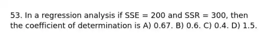 53. In a regression analysis if SSE = 200 and SSR = 300, then the coefficient of determination is A) 0.67. B) 0.6. C) 0.4. D) 1.5.