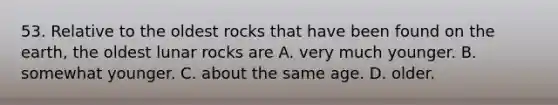 53. Relative to the oldest rocks that have been found on the earth, the oldest lunar rocks are A. very much younger. B. somewhat younger. C. about the same age. D. older.