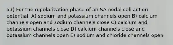 53) For the repolarization phase of an SA nodal cell action potential, A) sodium and potassium channels open B) calcium channels open and sodium channels close C) calcium and potassium channels close D) calcium channels close and potassium channels open E) sodium and chloride channels open