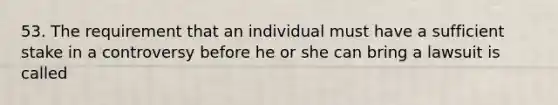 53. The requirement that an individual must have a sufficient stake in a controversy before he or she can bring a lawsuit is called