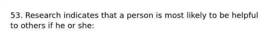 53. Research indicates that a person is most likely to be helpful to others if he or she: