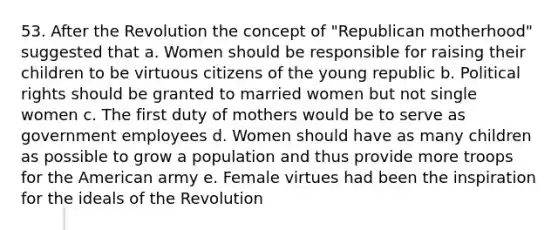 53. After the Revolution the concept of "Republican motherhood" suggested that a. Women should be responsible for raising their children to be virtuous citizens of the young republic b. Political rights should be granted to married women but not single women c. The first duty of mothers would be to serve as government employees d. Women should have as many children as possible to grow a population and thus provide more troops for the American army e. Female virtues had been the inspiration for the ideals of the Revolution