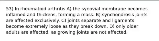 53) In rheumatoid arthritis A) the synovial membrane becomes inflamed and thickens, forming a mass. B) synchondrosis joints are affected exclusively. C) joints separate and ligaments become extremely loose as they break down. D) only older adults are affected, as growing joints are not affected.