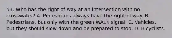 53. Who has the right of way at an intersection with no crosswalks? A. Pedestrians always have the right of way. B. Pedestrians, but only with the green WALK signal. C. Vehicles, but they should slow down and be prepared to stop. D. Bicyclists.